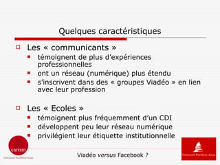 Quelques caractéristiques
   Les « communicants »
       témoignent de plus d’expériences
        professionnelles
       ont un réseau (numérique) plus étendu
       s’inscrivent dans des « groupes Viadéo » en lien
        avec leur profession

   Les « Ecoles »
       témoignent plus fréquemment d’un CDI
       développent peu leur réseau numérique
       privilégient leur étiquette institutionnelle

                    Viadéo versus Facebook ?
 