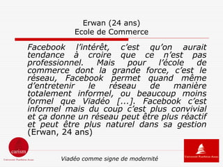 Erwan (24 ans)
            Ecole de Commerce

Facebook l’intérêt, c’est qu’on aurait
tendance à croire que ce n’est pas
professionnel.    Mais  pour   l’école   de
commerce dont la grande force, c’est le
réseau, Facebook permet quand même
d’entretenir   le   réseau   de    manière
totalement informel, ou beaucoup moins
formel que Viadéo [...]. Facebook c’est
informel mais du coup c’est plus convivial
et ça donne un réseau peut être plus réactif
et peut être plus naturel dans sa gestion
(Erwan, 24 ans)


        Viadéo comme signe de modernité
 