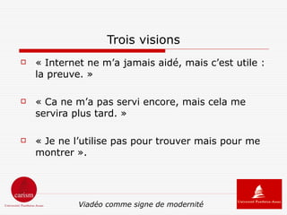 Trois visions
   « Internet ne m’a jamais aidé, mais c’est utile :
    la preuve. »

   « Ca ne m’a pas servi encore, mais cela me
    servira plus tard. »

   « Je ne l’utilise pas pour trouver mais pour me
    montrer ».




             Viadéo comme signe de modernité
 