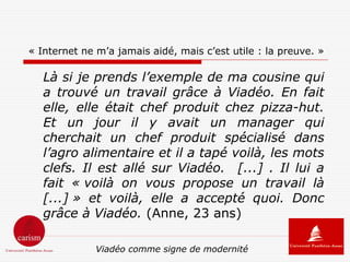 « Internet ne m’a jamais aidé, mais c’est utile : la preuve. »

   Là si je prends l’exemple de ma cousine qui
   a trouvé un travail grâce à Viadéo. En fait
   elle, elle était chef produit chez pizza-hut.
   Et un jour il y avait un manager qui
   cherchait un chef produit spécialisé dans
   l’agro alimentaire et il a tapé voilà, les mots
   clefs. Il est allé sur Viadéo. [...] . Il lui a
   fait « voilà on vous propose un travail là
   [...] » et voilà, elle a accepté quoi. Donc
   grâce à Viadéo. (Anne, 23 ans)

              Viadéo comme signe de modernité
 
