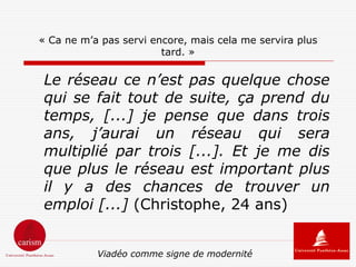 « Ca ne m’a pas servi encore, mais cela me servira plus
                        tard. »

 Le réseau ce n’est pas quelque chose
 qui se fait tout de suite, ça prend du
 temps, [...] je pense que dans trois
 ans, j’aurai un réseau qui sera
 multiplié par trois [...]. Et je me dis
 que plus le réseau est important plus
 il y a des chances de trouver un
 emploi [...] (Christophe, 24 ans)


           Viadéo comme signe de modernité
 