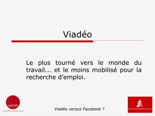 Viadéo


Le plus tourné vers le monde du
travail... et le moins mobilisé pour la
recherche d’emploi.




         Viadéo versus Facebook ?
 