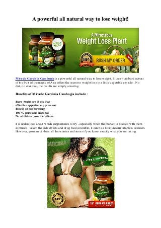 A powerful all natural way to lose weight!
Miracle Garcinia Cambogia is a powerful all natural way to lose weight. It uses pure bark extract
of the fruit of the magic of Asia offers the secret to weight loss in a little vegetable capsule . No
diet, no exercise , the results are simply amazing.
Benefits of Miracle Garcinia Cambogia include :
Burn Stubborn Belly Fat
effective appetite suppressant
Blocks of fat forming
100 % pure and natural
No additives, no side effects
it is understood about which supplements to try , especially when the market is flooded with them
confused . Given the side effects and drug food available, it can be a little uncomfortable a decision.
However, you can bi -bass all the worries and stress if you know exactly what you are taking.
 