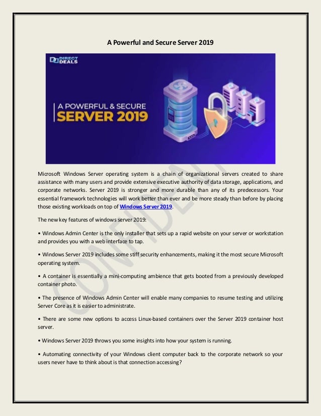 A Powerful and Secure Server 2019
Microsoft Windows Server operating system is a chain of organizational servers created to share
assistance with many users and provide extensive executive authority of data storage, applications, and
corporate networks. Server 2019 is stronger and more durable than any of its predecessors. Your
essential framework technologies will work better than ever and be more steady than before by placing
those existing workloads on top of Windows Server 2019.
The new key features of windows server 2019:
• Windows Admin Center is the only installer that sets up a rapid website on your server or workstation
and provides you with a web interface to tap.
• Windows Server 2019 includes some stiff security enhancements, making it the most secure Microsoft
operating system.
• A container is essentially a mini-computing ambience that gets booted from a previously developed
container photo.
• The presence of Windows Admin Center will enable many companies to resume testing and utilizing
Server Core as it is easier to administrate.
• There are some new options to access Linux-based containers over the Server 2019 container host
server.
• Windows Server 2019 throws you some insights into how your system is running.
• Automating connectivity of your Windows client computer back to the corporate network so your
users never have to think about is that connection accessing?
 