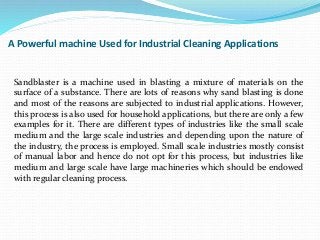 A Powerful machine Used for Industrial Cleaning Applications
Sandblaster is a machine used in blasting a mixture of materials on the
surface of a substance. There are lots of reasons why sand blasting is done
and most of the reasons are subjected to industrial applications. However,
this process is also used for household applications, but there are only a few
examples for it. There are different types of industries like the small scale
medium and the large scale industries and depending upon the nature of
the industry, the process is employed. Small scale industries mostly consist
of manual labor and hence do not opt for this process, but industries like
medium and large scale have large machineries which should be endowed
with regular cleaning process.
 