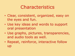 CharacteristicsClear, consistent, organized, easy on the eyes and fun.Use key ideas and words to support oral presentationUse graphs, pictures, transparencies, and audio tools as well.Repeat, reinforce, interactive follow up