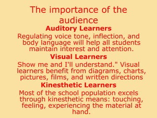 The importance of the audienceAuditory LearnersRegulating voice tone, inflection, and body language will help all students maintain interest and attention. Visual LearnersShow me and I'll understand." Visual learners benefit from diagrams, charts, pictures, films, and written directionsKinesthetic LearnersMost of the school population excels through kinesthetic means: touching, feeling, experiencing the material at hand. 