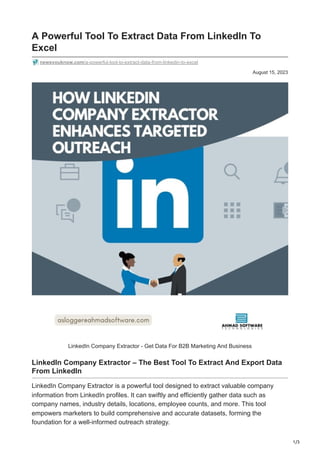 1/3
August 15, 2023
A Powerful Tool To Extract Data From LinkedIn To
Excel
newsyouknow.com/a-powerful-tool-to-extract-data-from-linkedin-to-excel
LinkedIn Company Extractor - Get Data For B2B Marketing And Business
LinkedIn Company Extractor – The Best Tool To Extract And Export Data
From LinkedIn
LinkedIn Company Extractor is a powerful tool designed to extract valuable company
information from LinkedIn profiles. It can swiftly and efficiently gather data such as
company names, industry details, locations, employee counts, and more. This tool
empowers marketers to build comprehensive and accurate datasets, forming the
foundation for a well-informed outreach strategy.
 