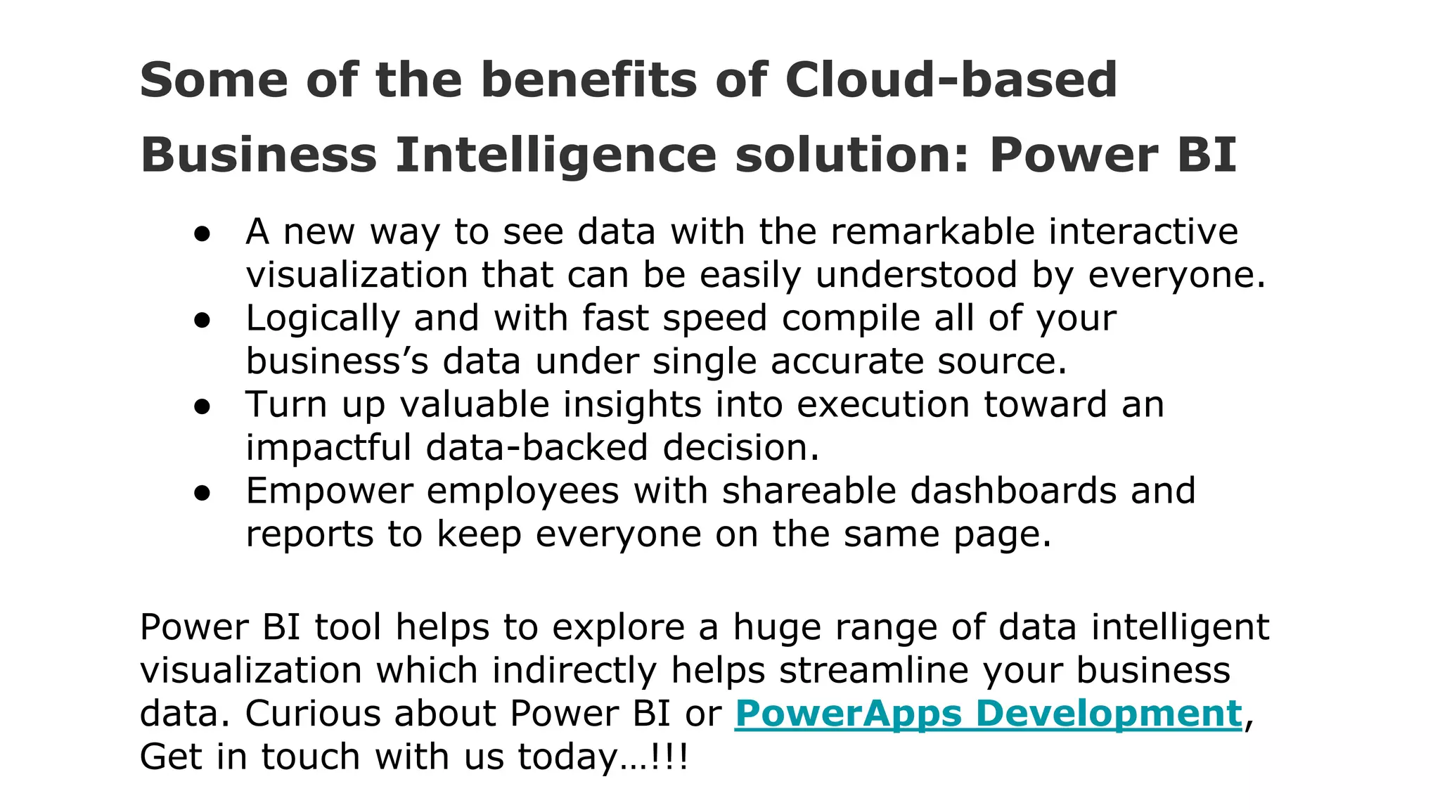 Some of the benefits of Cloud-based
Business Intelligence solution: Power BI
● A new way to see data with the remarkable interactive
visualization that can be easily understood by everyone.
● Logically and with fast speed compile all of your
business’s data under single accurate source.
● Turn up valuable insights into execution toward an
impactful data-backed decision.
● Empower employees with shareable dashboards and
reports to keep everyone on the same page.
Power BI tool helps to explore a huge range of data intelligent
visualization which indirectly helps streamline your business
data. Curious about Power BI or PowerApps Development,
Get in touch with us today…!!!
 