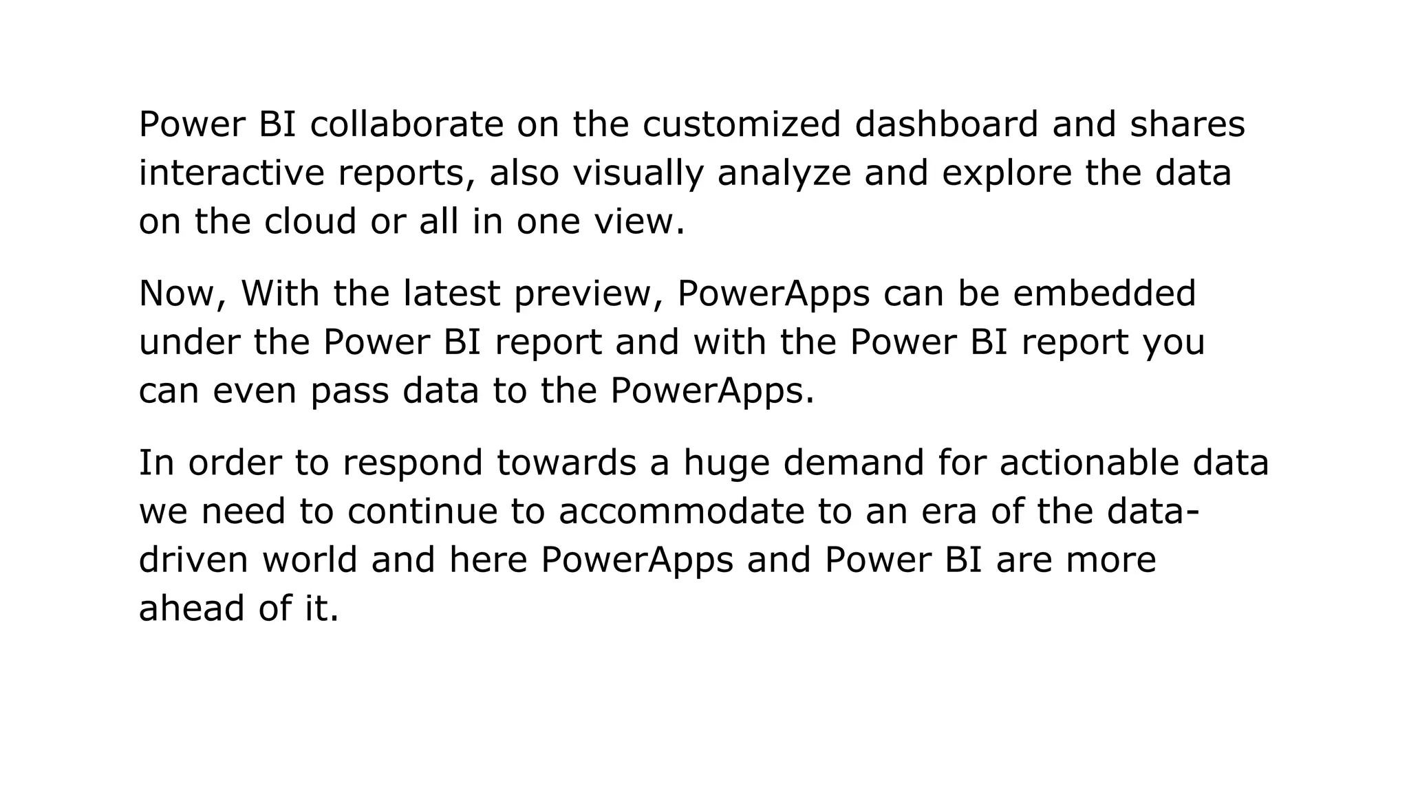 Power BI collaborate on the customized dashboard and shares
interactive reports, also visually analyze and explore the data
on the cloud or all in one view.
Now, With the latest preview, PowerApps can be embedded
under the Power BI report and with the Power BI report you
can even pass data to the PowerApps.
In order to respond towards a huge demand for actionable data
we need to continue to accommodate to an era of the data-
driven world and here PowerApps and Power BI are more
ahead of it.
 