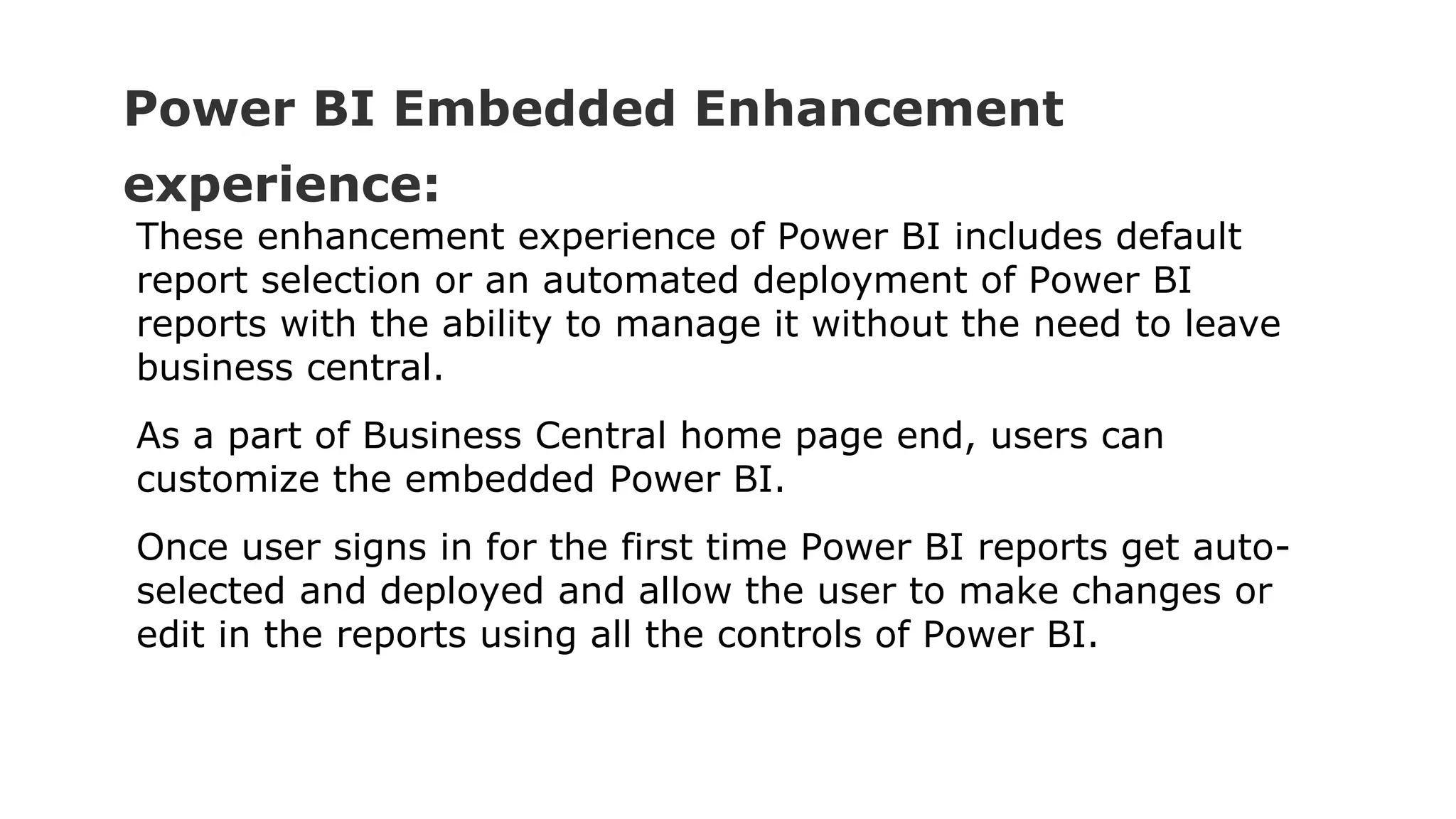 Power BI Embedded Enhancement
experience:
These enhancement experience of Power BI includes default
report selection or an automated deployment of Power BI
reports with the ability to manage it without the need to leave
business central.
As a part of Business Central home page end, users can
customize the embedded Power BI.
Once user signs in for the first time Power BI reports get auto-
selected and deployed and allow the user to make changes or
edit in the reports using all the controls of Power BI.
 