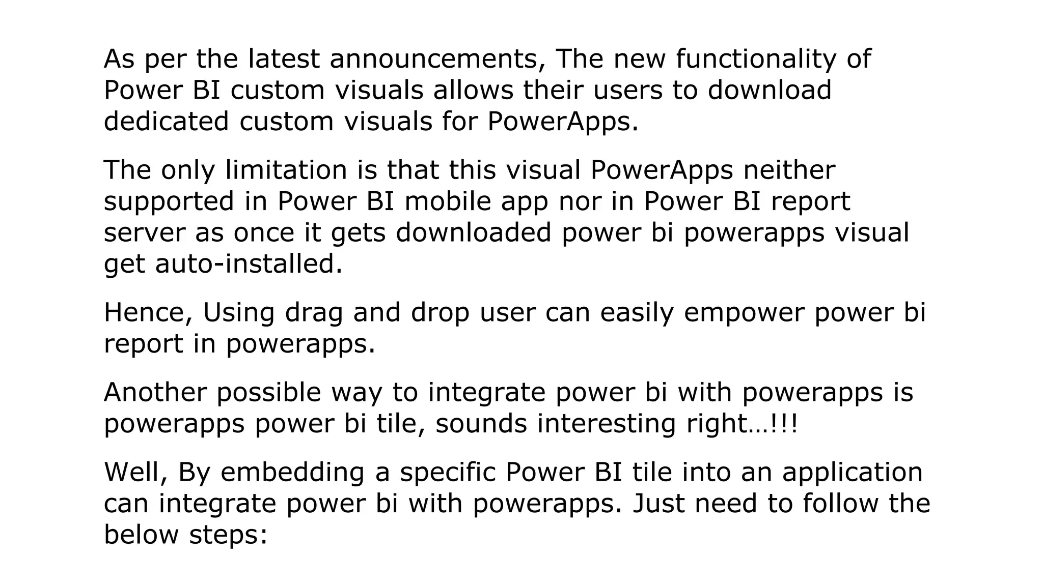 As per the latest announcements, The new functionality of
Power BI custom visuals allows their users to download
dedicated custom visuals for PowerApps.
The only limitation is that this visual PowerApps neither
supported in Power BI mobile app nor in Power BI report
server as once it gets downloaded power bi powerapps visual
get auto-installed.
Hence, Using drag and drop user can easily empower power bi
report in powerapps.
Another possible way to integrate power bi with powerapps is
powerapps power bi tile, sounds interesting right…!!!
Well, By embedding a specific Power BI tile into an application
can integrate power bi with powerapps. Just need to follow the
below steps:
 