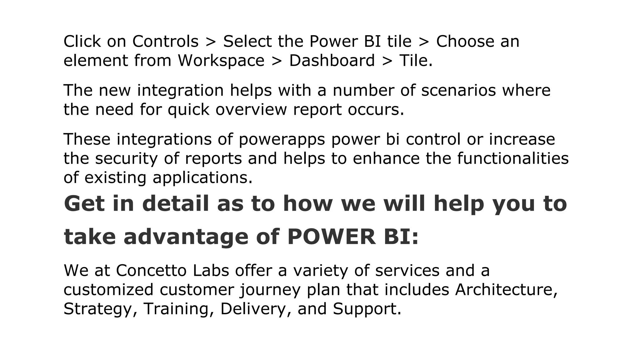Click on Controls > Select the Power BI tile > Choose an
element from Workspace > Dashboard > Tile.
The new integration helps with a number of scenarios where
the need for quick overview report occurs.
These integrations of powerapps power bi control or increase
the security of reports and helps to enhance the functionalities
of existing applications.
Get in detail as to how we will help you to
take advantage of POWER BI:
We at Concetto Labs offer a variety of services and a
customized customer journey plan that includes Architecture,
Strategy, Training, Delivery, and Support.
 