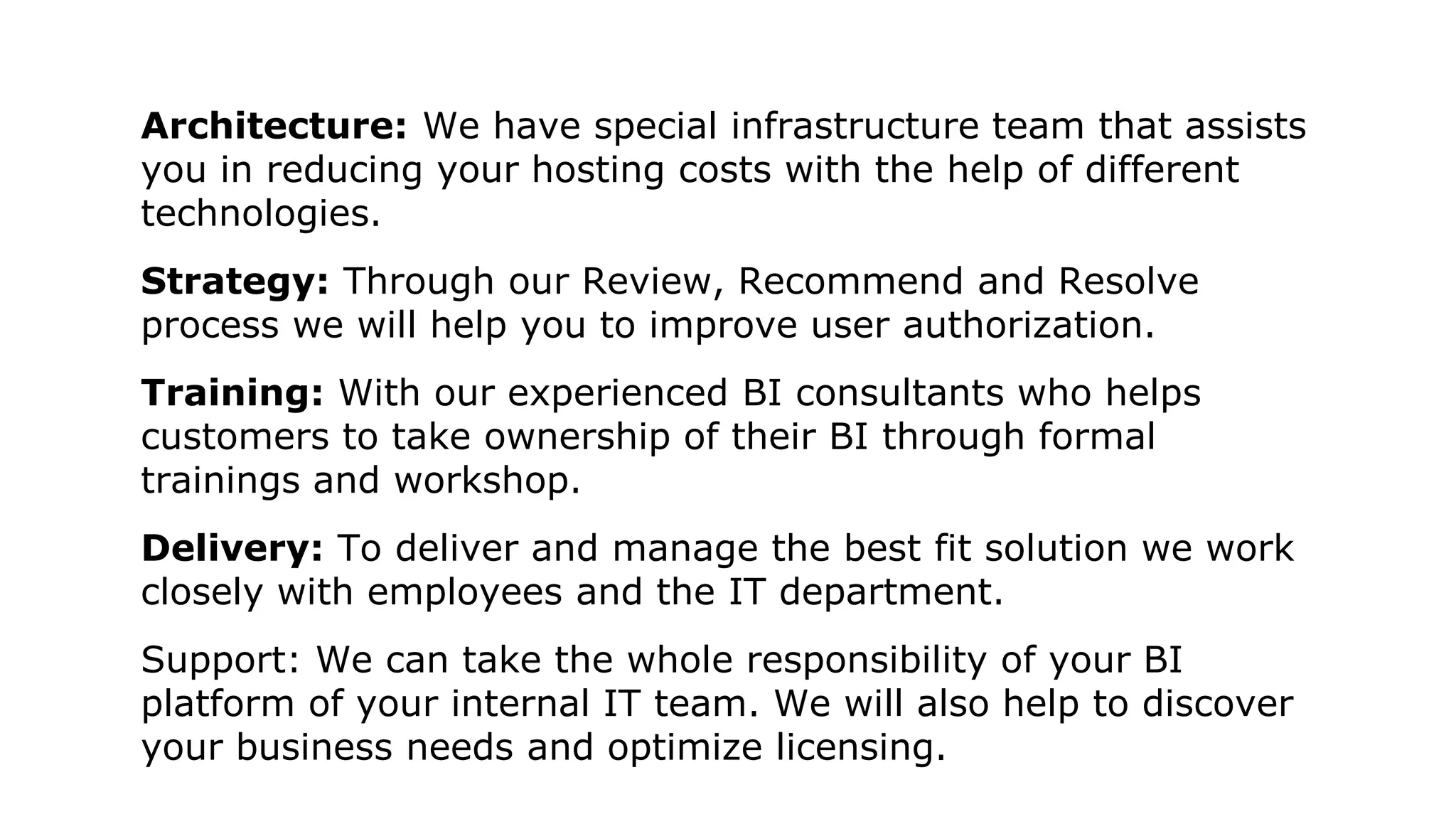 Architecture: We have special infrastructure team that assists
you in reducing your hosting costs with the help of different
technologies.
Strategy: Through our Review, Recommend and Resolve
process we will help you to improve user authorization.
Training: With our experienced BI consultants who helps
customers to take ownership of their BI through formal
trainings and workshop.
Delivery: To deliver and manage the best fit solution we work
closely with employees and the IT department.
Support: We can take the whole responsibility of your BI
platform of your internal IT team. We will also help to discover
your business needs and optimize licensing.
 
