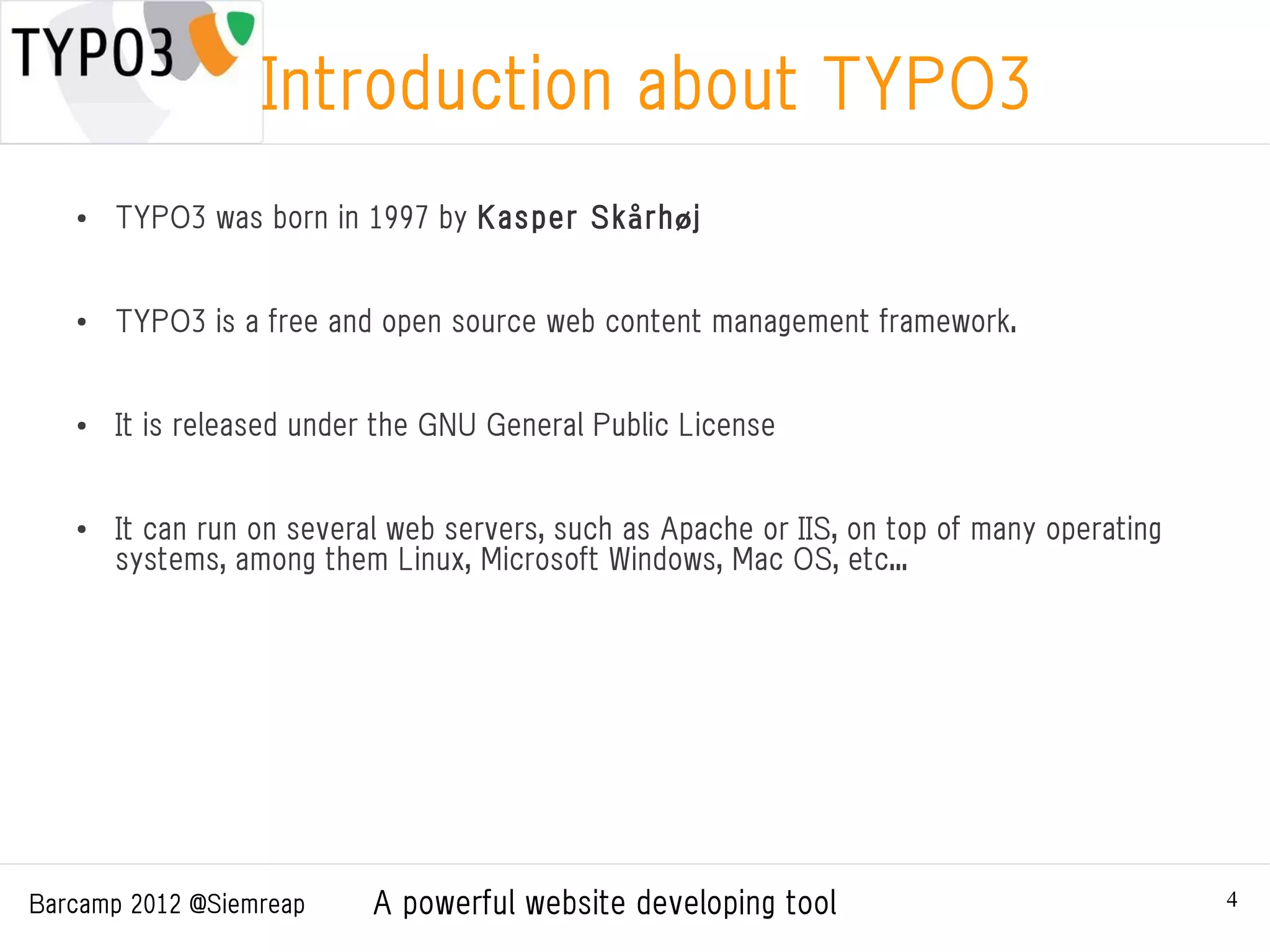 Introduction about TYPO3
   ●   TYPO3 was born in 1997 by Kasper Skårhøj


   ●   TYPO3 is a free and open source web content management framework.


   ●   It is released under the GNU General Public License


   ●   It can run on several web servers, such as Apache or IIS, on top of many operating
       systems, among them Linux, Microsoft Windows, Mac OS, etc...




Barcamp 2012 @Siemreap     A powerful website developing tool                               4
 