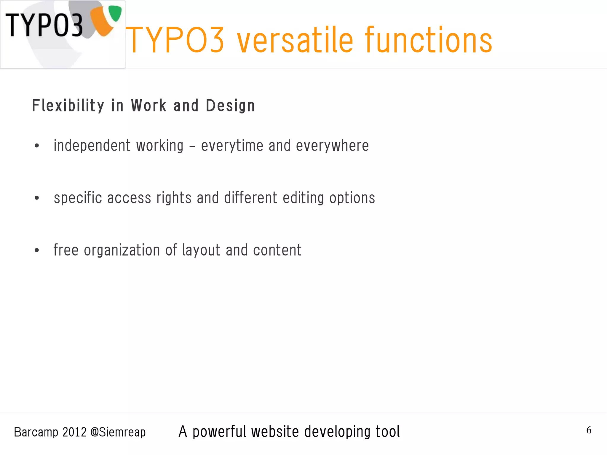 TYPO3 versatile functions
   Flexibility in Work and Design

   ●
       independent working - everytime and everywhere


   ●
       specific access rights and different editing options


   ●   free organization of layout and content




Barcamp 2012 @Siemreap     A powerful website developing tool   6
 