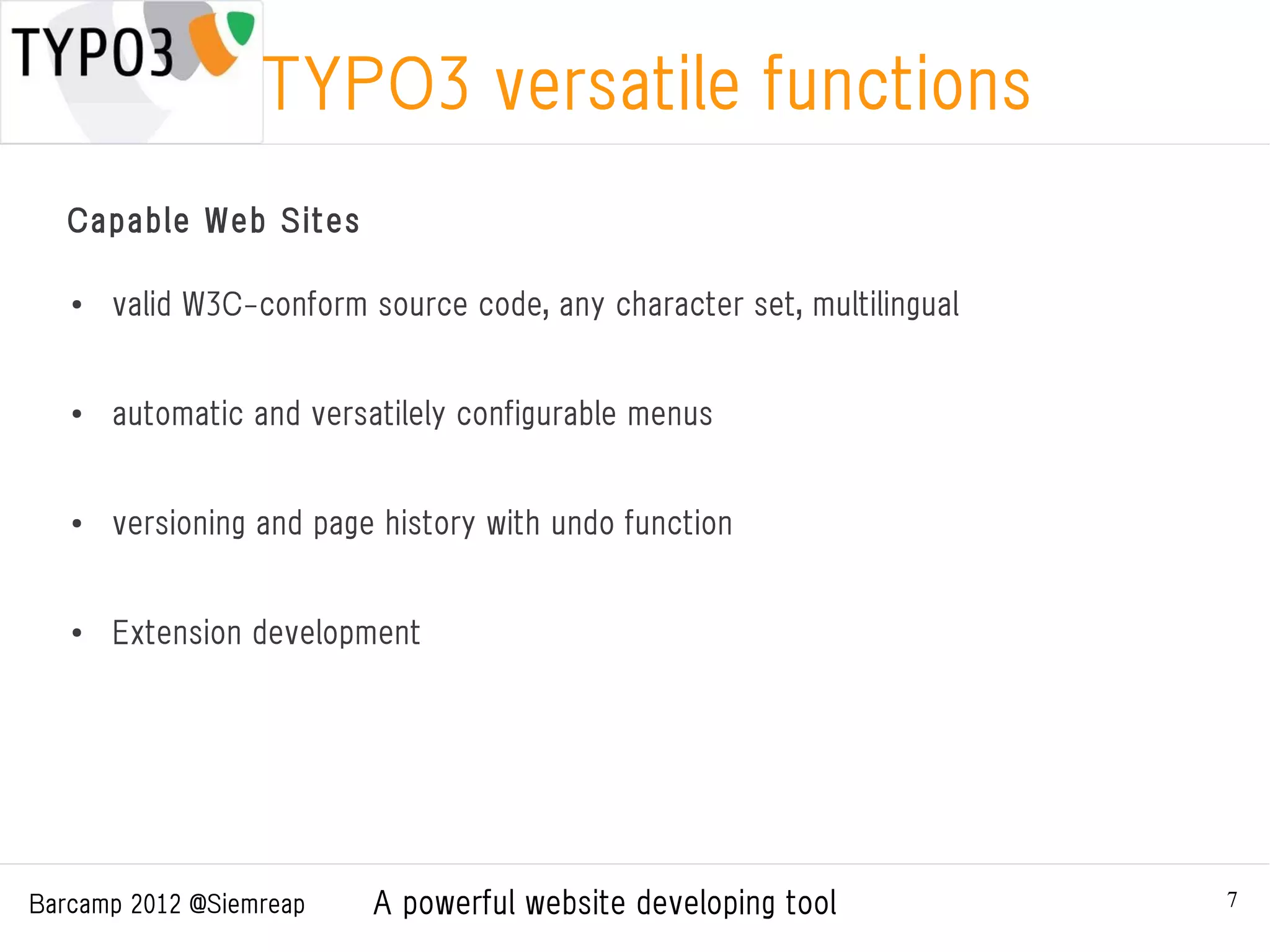 TYPO3 versatile functions
   Capable Web Sites

   ●
       valid W3C-conform source code, any character set, multilingual


   ●
       automatic and versatilely configurable menus


   ●   versioning and page history with undo function


   ●
       Extension development




Barcamp 2012 @Siemreap    A powerful website developing tool            7
 