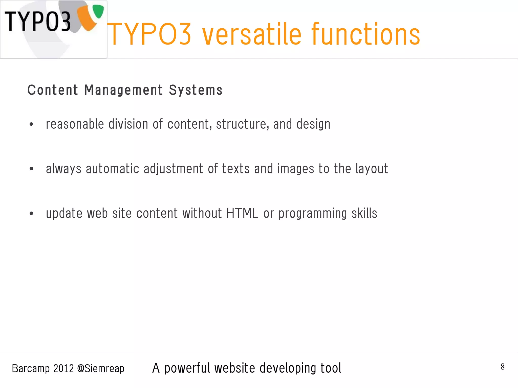 TYPO3 versatile functions
   Content Management Systems

   ●
       reasonable division of content, structure, and design


   ●
       always automatic adjustment of texts and images to the layout


   ●   update web site content without HTML or programming skills




Barcamp 2012 @Siemreap    A powerful website developing tool           8
 