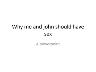 Why me and john should have
            sex
         A powerpoint
 