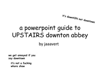 a powerpoint guide to
  UPSTAIRS downton abbey
                        by jaaavert

we get annoyed if you
say downtown
 it’s not a fucking
 whore show
 