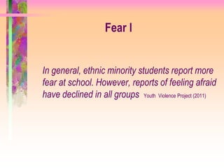 Fear l


In general, ethnic minority students report more
fear at school. However, reports of feeling afraid
have declined in all groups Youth Violence Project (2011)
 