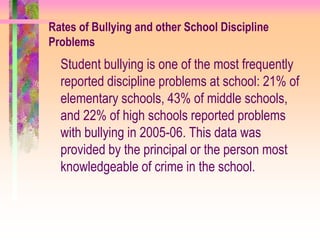 Rates of Bullying and other School Discipline
Problems
  Student bullying is one of the most frequently
  reported discipline problems at school: 21% of
  elementary schools, 43% of middle schools,
  and 22% of high schools reported problems
  with bullying in 2005-06. This data was
  provided by the principal or the person most
  knowledgeable of crime in the school.
 