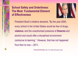 School Safety and Orderliness:
The Most Fundamental Element
of Effectiveness

  President Bush’s initiative declared, “By the year 2000,
  every school in the United States would be free of drugs,
  violence, and the unauthorized presence of firearms and
  alcohol and would offer a disciplined environment
  conducive to learning.” However, that has not happened
  from then to now -- 2011.
                      Archived Information: Sec. 102. National Education Goals
 