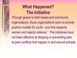 What Happened?
         The Initiative
Through grants to faith-based and community
organizations, those organizations were to provide
positive models for youth - one that respects
women and rejects violence.” The initiatives have
not been effective at stopping or preventing peer
to-peer conflicts that happen in and around schools
 