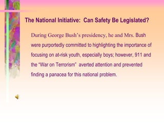 The National Initiative: Can Safety Be Legislated?

  During George Bush’s presidency, he and Mrs. Bush
  were purportedly committed to highlighting the importance of
  focusing on at-risk youth, especially boys; however, 911 and
  the “War on Terrorism” averted attention and prevented
  finding a panacea for this national problem.
 