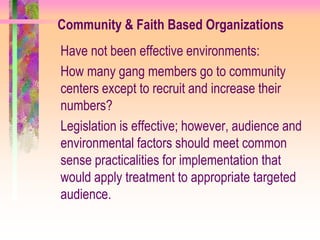 Community & Faith Based Organizations
Have not been effective environments:
How many gang members go to community
centers except to recruit and increase their
numbers?
Legislation is effective; however, audience and
environmental factors should meet common
sense practicalities for implementation that
would apply treatment to appropriate targeted
audience.
 