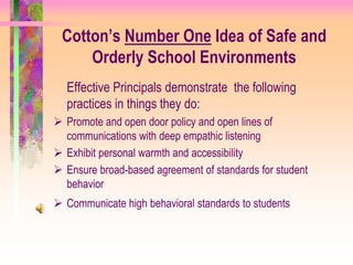 Cotton’s Number One Idea of Safe and
     Orderly School Environments
  Effective Principals demonstrate the following
  practices in things they do:
 Promote and open door policy and open lines of
  communications with deep empathic listening
 Exhibit personal warmth and accessibility
 Ensure broad-based agreement of standards for student
  behavior
 Communicate high behavioral standards to students
 