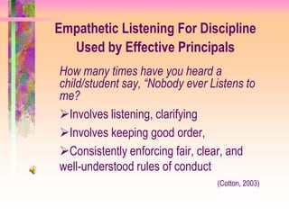 Empathetic Listening For Discipline
  Used by Effective Principals
How many times have you heard a
child/student say, “Nobody ever Listens to
me?
Involves listening, clarifying
Involves keeping good order,
Consistently enforcing fair, clear, and
well-understood rules of conduct
                                 (Cotton, 2003)
 