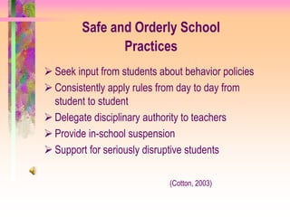Safe and Orderly School
                Practices
 Seek input from students about behavior policies
 Consistently apply rules from day to day from
  student to student
 Delegate disciplinary authority to teachers
 Provide in-school suspension
 Support for seriously disruptive students

                             (Cotton, 2003)
 