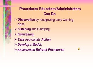Procedures Educators/Administrators
                Can Do
 Observation by recognizing early warning
  signs,
 Listening and Clarifying,
 Intervening,
 Take Appropriate Action,
 Develop a Model,
 Assessment Referral Procedures
 