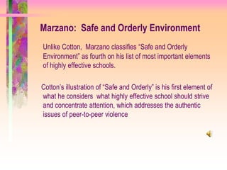 Marzano: Safe and Orderly Environment
Unlike Cotton, Marzano classifies “Safe and Orderly
Environment” as fourth on his list of most important elements
of highly effective schools.

Cotton’s illustration of “Safe and Orderly” is his first element of
what he considers what highly effective school should strive
and concentrate attention, which addresses the authentic
issues of peer-to-peer violence
 
