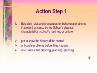 Action Step 1
1.   Establish rules and procedures for behavioral problems
     that might be cause by the School’s physical
     characteristics , school’s routines, or culture

    get to know the history of the school
    anticipate problems before they happen
    discussions and planning, planning, planning
 