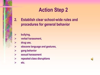 Action Step 2
2.   Establish clear school-wide rules and
     procedures for general behavior

    bullying,
    verbal harassment,
    drug use,
    obscene language and gestures,
    gang behavior
    sexual harassment
    repeated class disruptions
    etc.
 
