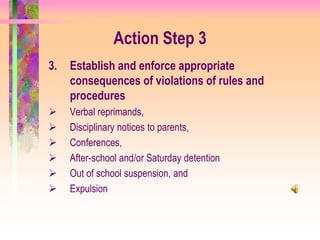 Action Step 3
3.   Establish and enforce appropriate
     consequences of violations of rules and
     procedures
    Verbal reprimands,
    Disciplinary notices to parents,
    Conferences,
    After-school and/or Saturday detention
    Out of school suspension, and
    Expulsion
 