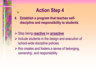 Action Step 4
4. Establish a program that teaches self-
   discipline and responsibility to students

 Stop being reactive be proactive
 Include students in the design and execution of
  school-wide discipline policies
 this creates and fosters a sense of belonging,
  ownership, and responsibility
 