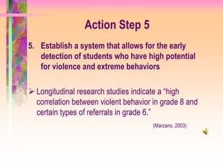 Action Step 5
5. Establish a system that allows for the early
   detection of students who have high potential
   for violence and extreme behaviors

 Longitudinal research studies indicate a “high
  correlation between violent behavior in grade 8 and
  certain types of referrals in grade 6.”
                                       (Marzano, 2003)
 