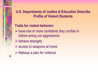 U.S. Departments of Justice & Education Describe
           Profile of Violent Students

Traits for violent behavior:
 have one or more confidants they confide in
  before acting out aggressions
 behave strangely
 access to weapons at home
 Makeup a plan for violence
 