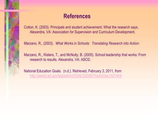 References
Cotton, K. (2003). Principals and student achievement: What the research says.
    Alexandra, VA: Association for Supervision and Curriculum Development.

Marzano, R., (2003). What Works in Schools: Translating Research into Action:

Marzano, R., Waters, T., and McNulty, B. (2005). School leadership that works: From
   research to results. Alexandra, VA: ASCD.

National Education Goals. (n.d.). Retrieved, February 3, 2011, from
    http://www2.ed.gov/legislation/GOALS2000/TheAct/sec102.html
 