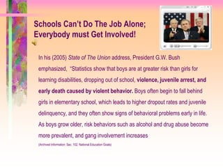 Schools Can’t Do The Job Alone;
Everybody must Get Involved!

 In his (2005) State of The Union address, President G.W. Bush
 emphasized, “Statistics show that boys are at greater risk than girls for
 learning disabilities, dropping out of school, violence, juvenile arrest, and
 early death caused by violent behavior. Boys often begin to fall behind
 girls in elementary school, which leads to higher dropout rates and juvenile
 delinquency, and they often show signs of behavioral problems early in life.
 As boys grow older, risk behaviors such as alcohol and drug abuse become
 more prevalent, and gang involvement increases
 (Archived Information: Sec. 102. National Education Goals)
 