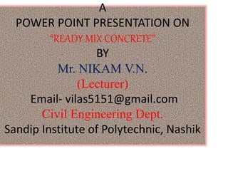 A
POWER POINT PRESENTATION ON
“READY MIX CONCRETE”
BY
Mr. NIKAM V.N.
(Lecturer)
Email- vilas5151@gmail.com
Civil Engineering Dept.
Sandip Institute of Polytechnic, Nashik
 