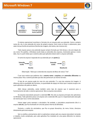 Microsoft Windows 7
O sistema operacional reconhece o formato de um arquivo pela sua extensão. Como o próprio
nome diz, ela é uma extensão do nome do próprio arquivo. Seria como se fosse o sobrenome, para
saber de que família ele pertence (família das imagens, dos textos, das músicas etc).
Todo arquivo possui uma extensão (quase sempre formada por três letras), e ela vem depois de
seu nome. Por padrão, o Windows oculta todas as extensões dos arquivos, mostrando apenas o nome
dele, mas é a partir delas que o sistema sabe qual aplicativo deverá abrir o arquivo solicitado.
O nome do arquivo é separado de sua extensão por um ponto (.).
Observação - Note que a extensão dos arquivos do Bloco de notas é "txt".
É por esse motivo que podemos dar o mesmo nome a arquivos com extensões diferentes na
mesma pasta. Pois o sistema percebe que eles não pertencem ao mesmo formato.
O tipo de um arquivo pode ter mais de uma extensão. É o caso dos arquivos de imagem. A
diferença está na qualidade dos formatos, na quantidade de espaço em disco que o arquivo ocupa e em
quais aplicativos ele pode ser aberto.
Além dessas extensões, existe também outro tipo de arquivo que é essencial para o
funcionamento de todo o sistema operacional. São os arquivos executáveis.
Os arquivos executáveis possuem a extensão EXE. Eles são os arquivos principais dos aplicativos
no Windows. Todo aplicativo possui um arquivo com a extensão EXE, que é o responsável pela execução
do mesmo (por isso o nome executável).
Vamos pegar como exemplo a calculadora. Na verdade, a calculadora propriamente dita é o
arquivo calc.exc, que fica localizado em uma das pastas internas do Windows.
Portanto, o atalho da calculadora, que fica no grupo Acessórios, do menu Iniciar, direciona
diretamente para esse arquivo.
Sem os atalhos, precisaríamos abrir os aplicativos sempre pelo seu arquivo executável, tornando
o trabalho muito complicado, pois cada aplicativo fica instalado em uma pasta diferente no sistema
operacional.
Receita Receita.txt
Extensão
oculta
Extensão
oculta
 