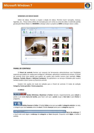 Microsoft Windows 7
WINDOWS LIVE MOVIE MAKER
Editor de vídeos. Permite a criação e edição de vídeos. Permite inserir narrações, músicas,
legendas, etc... Possui vários efeitos de transição para unir cortes ou cenas do vídeo. A extensão padrão
gerada pelo Movie Maker é a MSWMM se desejar salvar o projeto ou WMV se desejar salvar o vídeo.
PAINEL DE CONTROLE
O Painel de controle fornece um conjunto de ferramentas administrativas com finalidades
especiais que podem ser usadas para configurar o Windows, aplicativos e ambiente de serviços. O Painel
de controle inclui itens padrão que podem ser usados para tarefas comuns (por exemplo, Vídeo,
Sistemas, Teclado, Mouse e Adicionar hardware). Os aplicativos e os serviços instalados pelo usuário
também podem inserir ícones no Painel de controle.
Existem três opções de modo de exibição para o Painel de controle: O modo de exibição
Categoria, Ícones grandes e Ícones pequenos.
A JANELA
Botões Minimizar, Maximizar e Fechar: Servem, respectivamente, para reduzir a
janela a um botão barra de tarefas, para fazer com que a janela ocupe a tela toda e para fechar o
programa.
Botões Avançar e Voltar: O botão Voltar serve par que volte à categoria anterior, ou seja,
a categoria que você acessou antes da atual. O botão Avançar passa para a categoria seguinte.
Barra de endereço: É
o local onde você digita o endereço da categoria ou item desejado. Enquanto você digita, o botão é
exibido.
 