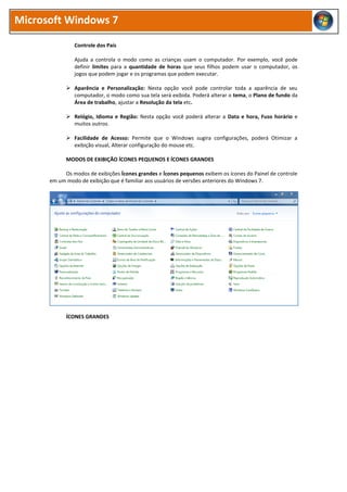 Microsoft Windows 7
Controle dos Pais
Ajuda a controla o modo como as crianças usam o computador. Por exemplo, você pode
definir limites para a quantidade de horas que seus filhos podem usar o computador, os
jogos que podem jogar e os programas que podem executar.
 Aparência e Personalização: Nesta opção você pode controlar toda a aparência de seu
computador, o modo como sua tela será exibida. Poderá alterar o tema, o Plano de fundo da
Área de trabalho, ajustar a Resolução da tela etc.
 Relógio, Idioma e Região: Nesta opção você poderá alterar a Data e hora, Fuso horário e
muitos outros.
 Facilidade de Acesso: Permite que o Windows sugira configurações, poderá Otimizar a
exibição visual, Alterar configuração do mouse etc.
MODOS DE EXIBIÇÃO ÍCONES PEQUENOS E ÍCONES GRANDES
Os modos de exibições Ícones grandes e Ícones pequenos exibem os ícones do Painel de controle
em um modo de exibição que é familiar aos usuários de versões anteriores do Windows 7.
ÍCONES GRANDES
 