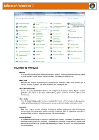 Microsoft Windows 7
NOVIDADES DO WINDOWS 7
 Ajustar
O recurso Ajustar permite o redimensionamento rápido e simétrico das janelas abertas, basta
arrastar a janela para as bordas pré-definidas e o sistema a ajustará às grades.
 Aero Peek
Exclusivo das versões Home Premium, Professional e Ultimate, o Aero Peek permite que o
usuário visualize as janelas que ficam ocultadas pela janela principal.
 Nova Barra de Tarefas
A barra de tarefas do Windows 7 conta com uma grande atualização gráfica. Agora o usuário
pode ter uma prévia do que está sendo rodado, apenas passando o mouse sobre o item
minimizado.
 Aero Shake
Área de trabalho bagunçada? Muitas janelas abertas? Basta selecionar a janela deseja, clicar
na barra de títulos e sacudir. Todas as outras janelas serão minimizadas automaticamente.
 Jumplist
Esse novo recurso permite a criação de listas de atalhos para acesso mais dinâmico aos
documentos, sites e programas usados com mais frequência. Além da atualização automática,
é possível fixar os atalhos favoritos, para que não sejam trocados.
 Planos de fundo
A cada versão do Windows, a Microsoft prepara novas imagens para papéis de parede, com o
Windows 7 não poderia ser diferente. E ainda há uma novidade, o novo sistema operacional
permite a configuração de apresentação de slides para planos de fundo, trocando as imagens
automaticamente.
 