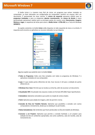 Microsoft Windows 7
O botão Iniciar é a maneira mais fácil de iniciar um programa que estiver instalado no
computador, ou fazer alterações nas configurações do computador, localizar um arquivo, abrir um
documento. É apresentado em duas colunas. A coluna da esquerda apresenta atalhos para os
programas instalados e para os programas abertos recentemente. Na coluna da direita o menu
personalizado apresentam atalhos para as principais pastas do usuário como Documentos, Imagens,
Músicas e Jogos. A sequência de teclas para ativar o Botão Iniciar é CTRL+ESC ou a Tecla do Windows
(WINKEY).
As opções existentes no botão Iniciar estão dispostas no lado esquerdo do menu e no direito. À
esquerda você encontra os aplicativos ou recursos colocados na sua máquina.
Algumas opções que poderão estar no botão Iniciar:
 Todos os Programas: Exibe uma lista completa com todos os programas do Windows 7 e
aplicativos instalados em seu computador.
 Lupa: A Lupa amplia partes diferentes da tela. Esse recurso é útil para a exibição de partes
difíceis de ver.
 Windows Fax e Scan: Permite que se receba ou emita fax, além de escanear um documento.
 Visualizador XPS: Visualizador dos arquivos criados em formato XPS (XML Paper Specification).
 Calculadora: Aplicativo calculadora que auxilia na criação de contas simples.
 Paint: Aplicativo para edição de imagens, além de permitir criá-las.
 Conexão de Área de Trabalho Remota: Aplicativo que possibilita a conexão com outros
computadores remotamente, desde que se obedeçam às permissões.
 Notas Autoadesivas: São lembretes que ficam pendurados na Área de trabalho do Windows.
 Conectar a um Projetor: Aplicativo que permite a conexão facilitada a um projetor para
exibição da tela em ambientes apropriados, tais como auditórios, salas de reunião, salas de
treinamento etc.
 