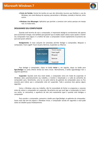 Microsoft Windows 7
 Ponto de Partida: Central de tarefas em que são oferecidos recursos que facilitam o uso do
Windows, tais como Backup de arquivos, personalizar o Windows, conexão à internet, entre
outros.
 Windows Live Messenger: Aplicativo que permite a conversa com outras pessoas em tempo
real, no modo texto.
DESLIGANDO SEU COMPUTADOR
Quando você termina de usar o computador, é importante desligá-lo corretamente não apenas
para economizar energia, mas também para garantir que os dados sejam salvos e para ajudar a manter
seu computador mais seguro. E o melhor de tudo: o computador iniciará rapidamente na próxima vez
que você quiser utilizá-lo.
Desligamento: O novo conjunto de comandos permite Desligar o computador, Bloquear o
computador, Fazer Logoff, Trocar Usuário, Reiniciar, Suspender ou Hibernar.
Para desligar o computador, clique no botão Iniciar e, em seguida, clique no botão para
ligar/desligar no canto inferior direito do menu Iniciar. Normalmente, o botão Ligar/desligar tem a
seguinte aparência:
Suspender: Quando você clica neste botão, o computador entra em modo de suspensão. O
Windows salva automaticamente seu trabalho, o monitor é desativado e o ruído da ventoinha do
computador para. Geralmente, uma luz na parte externa do gabinete do computador pisca ou fica
amarela para indicar que o computador está em suspensão. Todo o processo leva apenas alguns
segundos.
Como o Windows salva seu trabalho, não há necessidade de fechar os programas e arquivos
antes de colocar o computador em suspensão. Na próxima vez que você ligar o computador (e inserir
sua senha, se necessário), a aparência da tela será exatamente igual a quando você desligou o
computador.
Para acordar o computador, pressione o botão para ligar/desligar no gabinete do computador.
Como você não tem de esperar o Windows iniciar, o computador acorda em segundos e você pode
voltar ao trabalho quase imediatamente.
 